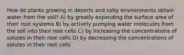 How do plants growing in deserts and salty environments obtain water from the soil? A) by greatly expanding the surface area of their root systems B) by actively pumping water molecules from the soil into their root cells C) by increasing the concentrations of solutes in their root cells D) by decreasing the concentrations of solutes in their root cells