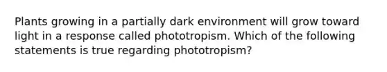 Plants growing in a partially dark environment will grow toward light in a response called phototropism. Which of the following statements is true regarding phototropism?