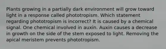 Plants growing in a partially dark environment will grow toward light in a response called phototropism. Which statement regarding phototropism is incorrect? It is caused by a chemical signal. One chemical involved in auxin. Auxin causes a decrease in growth on the side of the stem exposed to light. Removing the apical meristem prevents phototropism.