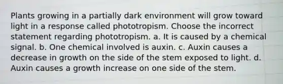 Plants growing in a partially dark environment will grow toward light in a response called phototropism. Choose the incorrect statement regarding phototropism. a. It is caused by a chemical signal. b. One chemical involved is auxin. c. Auxin causes a decrease in growth on the side of the stem exposed to light. d. Auxin causes a growth increase on one side of the stem.