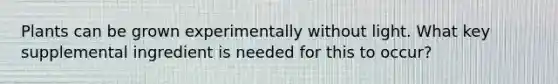 Plants can be grown experimentally without light. What key supplemental ingredient is needed for this to occur?