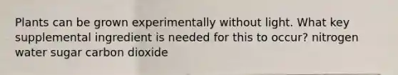 Plants can be grown experimentally without light. What key supplemental ingredient is needed for this to occur? nitrogen water sugar carbon dioxide