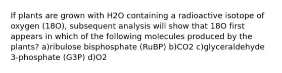 If plants are grown with H2O containing a radioactive isotope of oxygen (18O), subsequent analysis will show that 18O first appears in which of the following molecules produced by the plants? a)ribulose bisphosphate (RuBP) b)CO2 c)glyceraldehyde 3-phosphate (G3P) d)O2