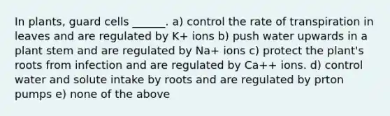 In plants, guard cells ______. a) control the rate of transpiration in leaves and are regulated by K+ ions b) push water upwards in a plant stem and are regulated by Na+ ions c) protect the plant's roots from infection and are regulated by Ca++ ions. d) control water and solute intake by roots and are regulated by prton pumps e) none of the above