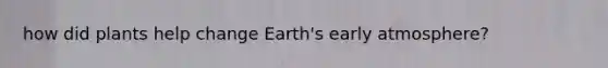 how did plants help change Earth's early atmosphere?
