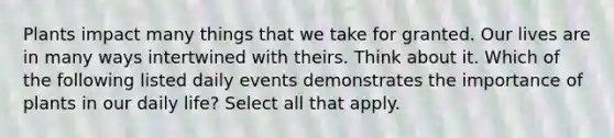 Plants impact many things that we take for granted. Our lives are in many ways intertwined with theirs. Think about it. Which of the following listed daily events demonstrates the importance of plants in our daily life? Select all that apply.