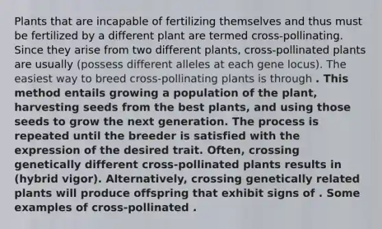 Plants that are incapable of fertilizing themselves and thus must be fertilized by a different plant are termed cross-pollinating. Since they arise from two different plants, cross-pollinated plants are usually (possess different alleles at each gene locus). The easiest way to breed cross-pollinating plants is through . This method entails growing a population of the plant, harvesting seeds from the best plants, and using those seeds to grow the next generation. The process is repeated until the breeder is satisfied with the expression of the desired trait. Often, crossing genetically different cross-pollinated plants results in (hybrid vigor). Alternatively, crossing genetically related plants will produce offspring that exhibit signs of . Some examples of cross-pollinated .