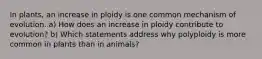 In plants, an increase in ploidy is one common mechanism of evolution. a) How does an increase in ploidy contribute to evolution? b) Which statements address why polyploidy is more common in plants than in animals?