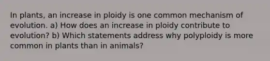 In plants, an increase in ploidy is one common mechanism of evolution. a) How does an increase in ploidy contribute to evolution? b) Which statements address why polyploidy is more common in plants than in animals?