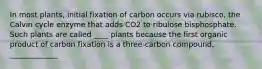 In most plants, initial fixation of carbon occurs via rubisco, the Calvin cycle enzyme that adds CO2 to ribulose bisphosphate. Such plants are called ____ plants because the first organic product of carbon fixation is a three-carbon compound, _____________