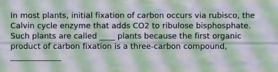 In most plants, initial fixation of carbon occurs via rubisco, the Calvin cycle enzyme that adds CO2 to ribulose bisphosphate. Such plants are called ____ plants because the first organic product of carbon fixation is a three-carbon compound, _____________