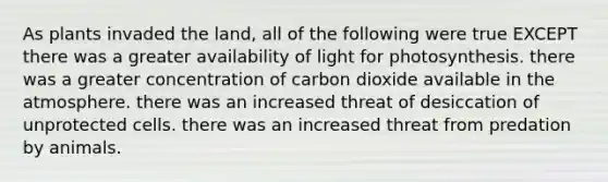 As plants invaded the land, all of the following were true EXCEPT there was a greater availability of light for photosynthesis. there was a greater concentration of carbon dioxide available in the atmosphere. there was an increased threat of desiccation of unprotected cells. there was an increased threat from predation by animals.