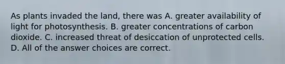 As plants invaded the land, there was A. greater availability of light for photosynthesis. B. greater concentrations of carbon dioxide. C. increased threat of desiccation of unprotected cells. D. All of the answer choices are correct.