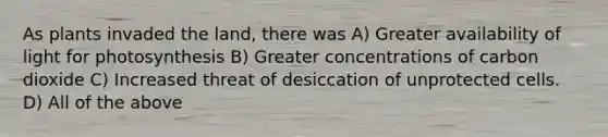 As plants invaded the land, there was A) Greater availability of light for photosynthesis B) Greater concentrations of carbon dioxide C) Increased threat of desiccation of unprotected cells. D) All of the above