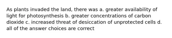 As plants invaded the land, there was a. greater availability of light for photosynthesis b. greater concentrations of carbon dioxide c. increased threat of desiccation of unprotected cells d. all of the answer choices are correct