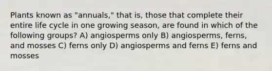 Plants known as "annuals," that is, those that complete their entire life cycle in one growing season, are found in which of the following groups? A) angiosperms only B) angiosperms, ferns, and mosses C) ferns only D) angiosperms and ferns E) ferns and mosses