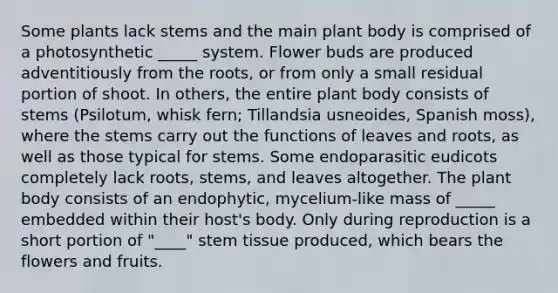 Some plants lack stems and the main plant body is comprised of a photosynthetic _____ system. Flower buds are produced adventitiously from the roots, or from only a small residual portion of shoot. In others, the entire plant body consists of stems (Psilotum, whisk fern; Tillandsia usneoides, Spanish moss), where the stems carry out the functions of leaves and roots, as well as those typical for stems. Some endoparasitic eudicots completely lack roots, stems, and leaves altogether. The plant body consists of an endophytic, mycelium-like mass of _____ embedded within their host's body. Only during reproduction is a short portion of "____" stem tissue produced, which bears the flowers and fruits.