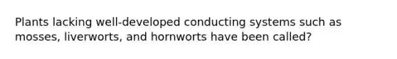 Plants lacking well-developed conducting systems such as mosses, liverworts, and hornworts have been called?