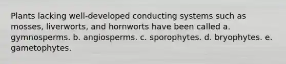 Plants lacking well-developed conducting systems such as mosses, liverworts, and hornworts have been called a. gymnosperms. b. angiosperms. c. sporophytes. d. bryophytes. e. gametophytes.