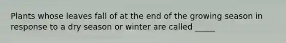 Plants whose leaves fall of at the end of the growing season in response to a dry season or winter are called _____