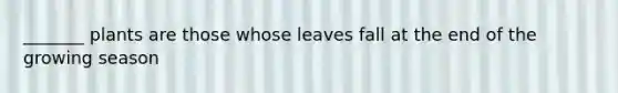 _______ plants are those whose leaves fall at the end of the growing season