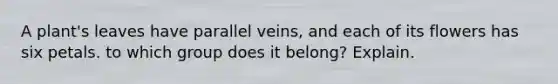 A plant's leaves have parallel veins, and each of its flowers has six petals. to which group does it belong? Explain.