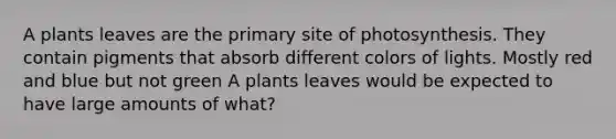 A plants leaves are the primary site of photosynthesis. They contain pigments that absorb different colors of lights. Mostly red and blue but not green A plants leaves would be expected to have large amounts of what?