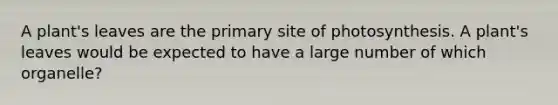 A plant's leaves are the primary site of photosynthesis. A plant's leaves would be expected to have a large number of which organelle?