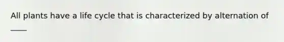 All plants have a life cycle that is characterized by alternation of ____