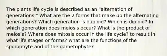 The plants life cycle is described as an "alternation of generations." What are the 2 forms that make up the alternating generations? Which generation is haploid? Which is diploid? In which generation does meiosis occur? What is the product of meiosis? Where does mitosis occur in the life cycle? to result in what life stages or forms? what are the functions of the sporophyte and of the gametophyte?