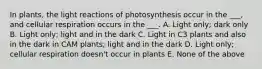 In plants, the light reactions of photosynthesis occur in the ___, and cellular respiration occurs in the ___. A. Light only; dark only B. Light only; light and in the dark C. Light in C3 plants and also in the dark in CAM plants; light and in the dark D. Light only; cellular respiration doesn't occur in plants E. None of the above