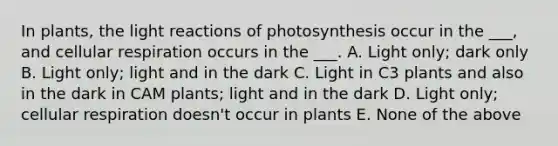 In plants, the light reactions of photosynthesis occur in the ___, and cellular respiration occurs in the ___. A. Light only; dark only B. Light only; light and in the dark C. Light in C3 plants and also in the dark in CAM plants; light and in the dark D. Light only; cellular respiration doesn't occur in plants E. None of the above