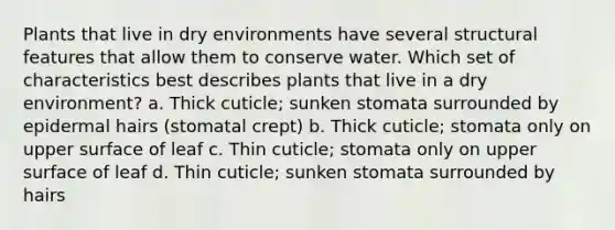 Plants that live in dry environments have several structural features that allow them to conserve water. Which set of characteristics best describes plants that live in a dry environment? a. Thick cuticle; sunken stomata surrounded by epidermal hairs (stomatal crept) b. Thick cuticle; stomata only on upper surface of leaf c. Thin cuticle; stomata only on upper surface of leaf d. Thin cuticle; sunken stomata surrounded by hairs