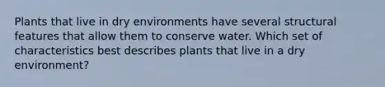 Plants that live in dry environments have several structural features that allow them to conserve water. Which set of characteristics best describes plants that live in a dry environment?