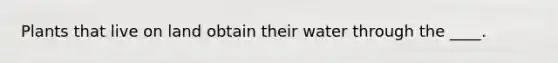 Plants that live on land obtain their water through the ____.