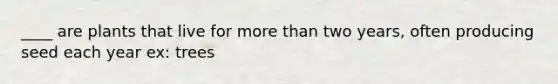 ____ are plants that live for more than two years, often producing seed each year ex: trees