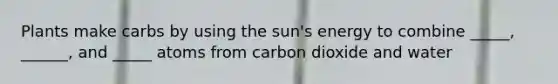 Plants make carbs by using the sun's energy to combine _____, ______, and _____ atoms from carbon dioxide and water