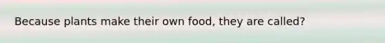 Because plants make their own food, they are called?