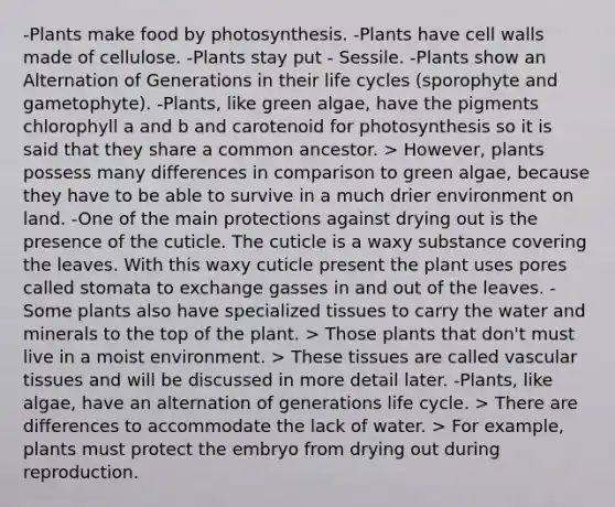 -Plants make food by photosynthesis. -Plants have cell walls made of cellulose. -Plants stay put - Sessile. -Plants show an Alternation of Generations in their life cycles (sporophyte and gametophyte). -Plants, like green algae, have the pigments chlorophyll a and b and carotenoid for photosynthesis so it is said that they share a common ancestor. > However, plants possess many differences in comparison to green algae, because they have to be able to survive in a much drier environment on land. -One of the main protections against drying out is the presence of the cuticle. The cuticle is a waxy substance covering the leaves. With this waxy cuticle present the plant uses pores called stomata to exchange gasses in and out of the leaves. -Some plants also have specialized tissues to carry the water and minerals to the top of the plant. > Those plants that don't must live in a moist environment. > These tissues are called vascular tissues and will be discussed in more detail later. -Plants, like algae, have an alternation of generations life cycle. > There are differences to accommodate the lack of water. > For example, plants must protect the embryo from drying out during reproduction.