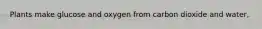 Plants make glucose and oxygen from carbon dioxide and water,