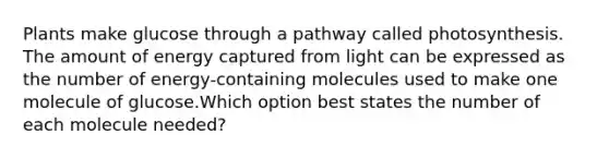 Plants make glucose through a pathway called photosynthesis. The amount of energy captured from light can be expressed as the number of energy-containing molecules used to make one molecule of glucose.Which option best states the number of each molecule needed?