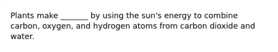 Plants make _______ by using the sun's energy to combine carbon, oxygen, and hydrogen atoms from carbon dioxide and water.