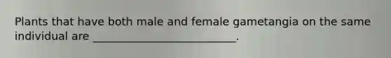 Plants that have both male and female gametangia on the same individual are __________________________.