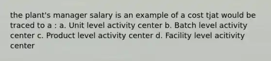 the plant's manager salary is an example of a cost tjat would be traced to a : a. Unit level activity center b. Batch level activity center c. Product level activity center d. Facility level acitivity center ​