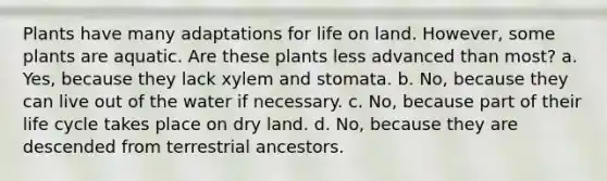 Plants have many adaptations for <a href='https://www.questionai.com/knowledge/k9VzeMAjx8-life-on-land' class='anchor-knowledge'>life on land</a>. However, some plants are aquatic. Are these plants less advanced than most? a. Yes, because they lack xylem and stomata. b. No, because they can live out of the water if necessary. c. No, because part of their life cycle takes place on dry land. d. No, because they are descended from terrestrial ancestors.