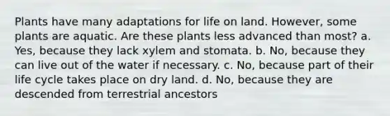 Plants have many adaptations for life on land. However, some plants are aquatic. Are these plants less advanced than most? a. Yes, because they lack xylem and stomata. b. No, because they can live out of the water if necessary. c. No, because part of their life cycle takes place on dry land. d. No, because they are descended from terrestrial ancestors