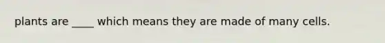 plants are ____ which means they are made of many cells.