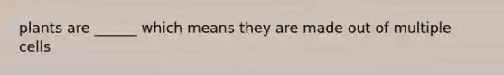 plants are ______ which means they are made out of multiple cells