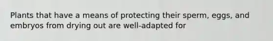 Plants that have a means of protecting their sperm, eggs, and embryos from drying out are well-adapted for