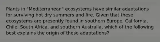 Plants in "Mediterranean" ecosystems have similar adaptations for surviving hot dry summers and fire. Given that these ecosystems are presently found in southern Europe, California, Chile, South Africa, and southern Australia, which of the following best explains the origin of these adaptations?